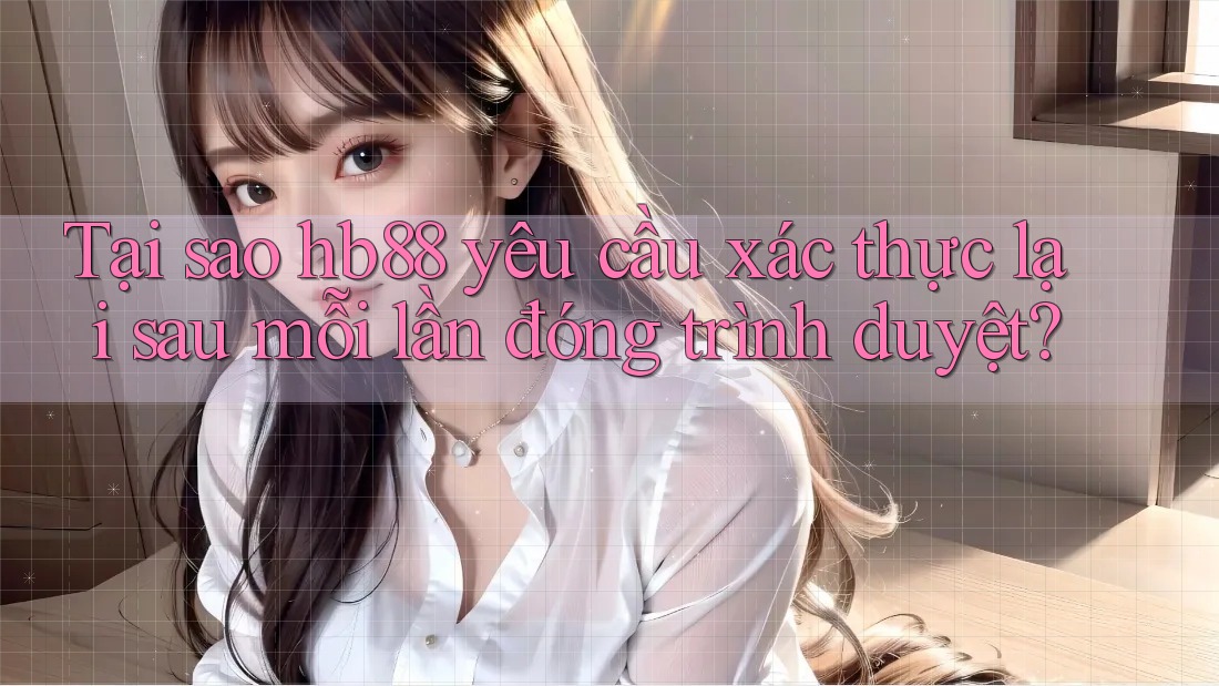 Tại sao hb88 yêu cầu xác thực lại sau mỗi lần đóng trình duyệt?