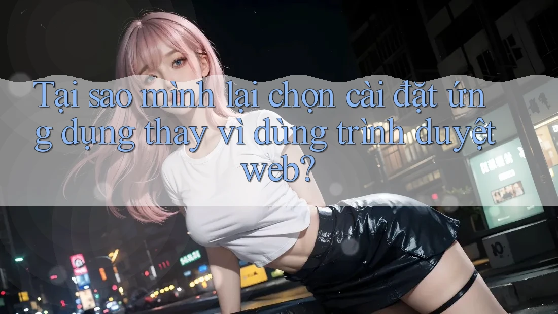 Tại sao mình lại chọn cài đặt ứng dụng thay vì dùng trình duyệt web?