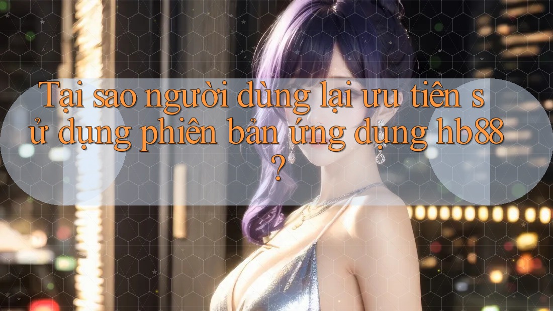 Tại sao người dùng lại ưu tiên sử dụng phiên bản ứng dụng hb88?