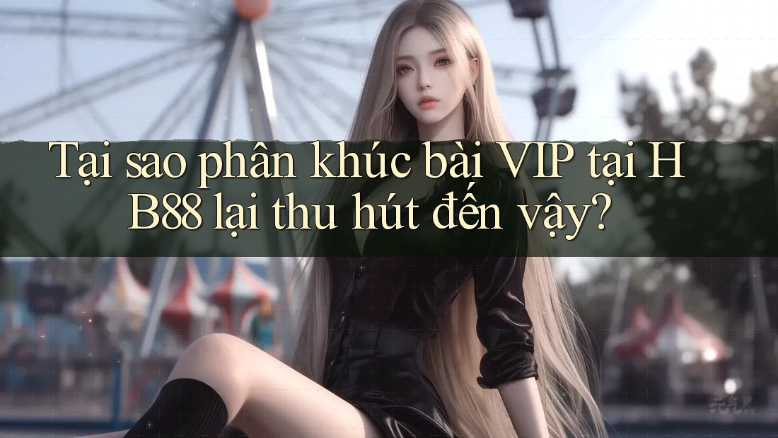 Tại sao phân khúc bài VIP tại HB88 lại thu hút đến vậy?