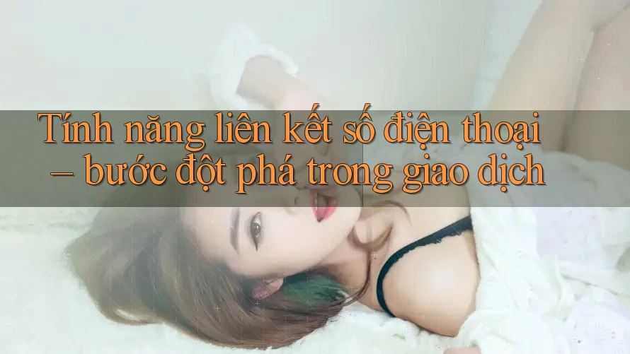 Tính năng liên kết số điện thoại – bước đột phá trong giao dịch