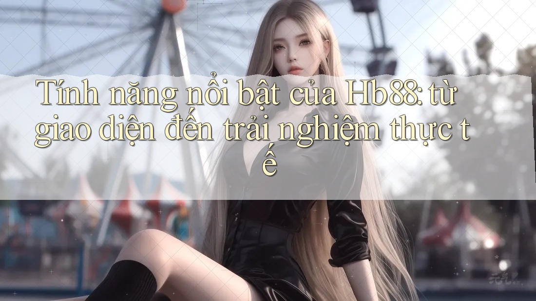 Tính năng nổi bật của Hb88: từ giao diện đến trải nghiệm thực tế