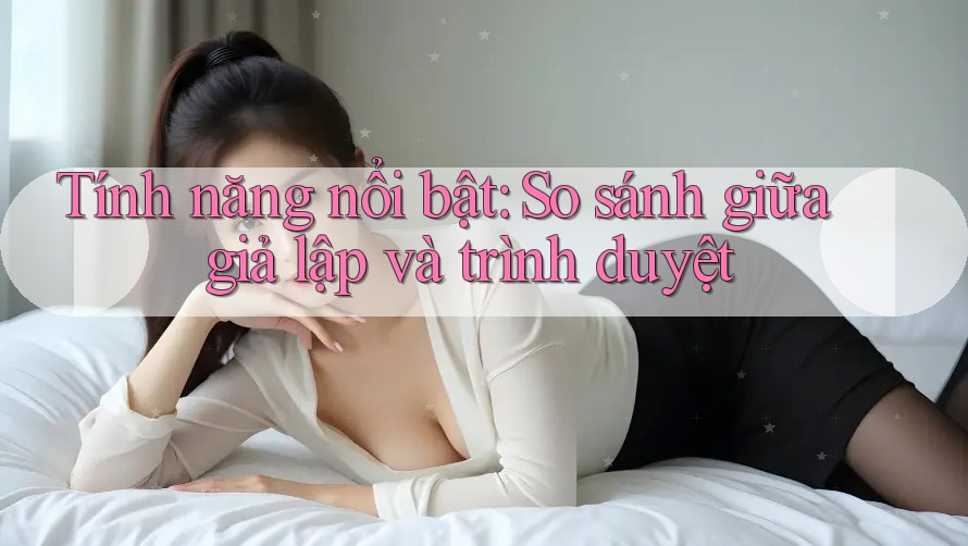 Tính năng nổi bật: So sánh giữa giả lập và trình duyệt