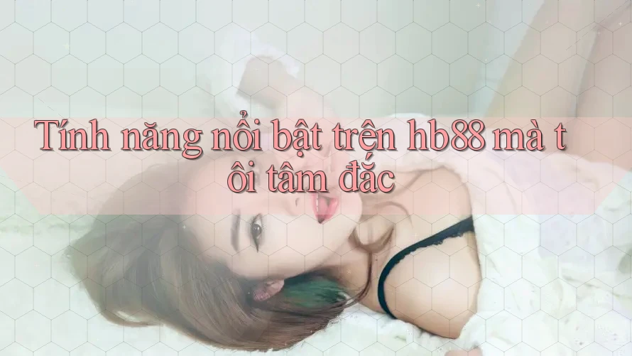 Tính năng nổi bật trên hb88 mà tôi tâm đắc