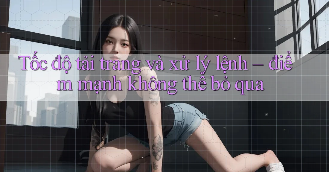 Tốc độ tải trang và xử lý lệnh – điểm mạnh không thể bỏ qua