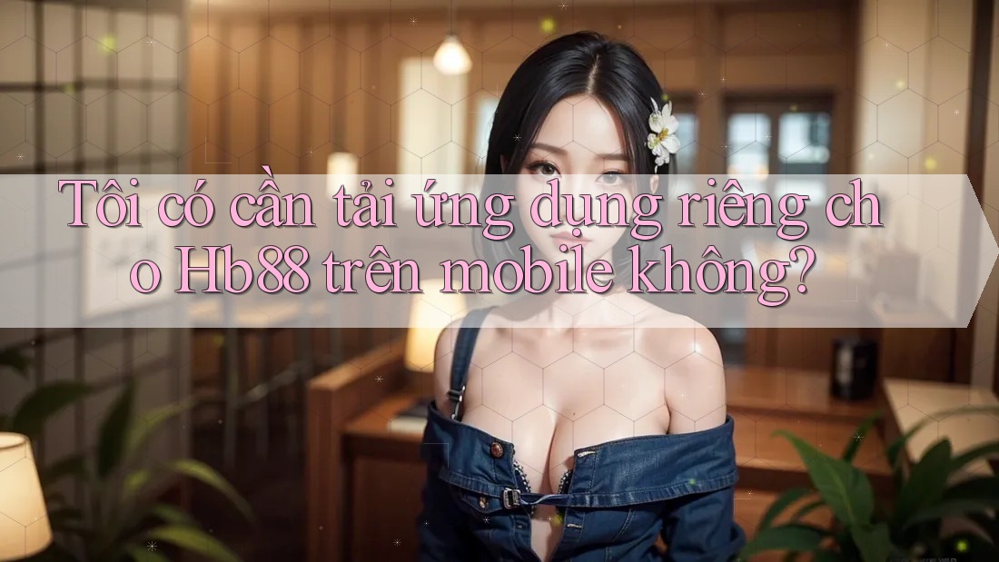 Tôi có cần tải ứng dụng riêng cho Hb88 trên mobile không?