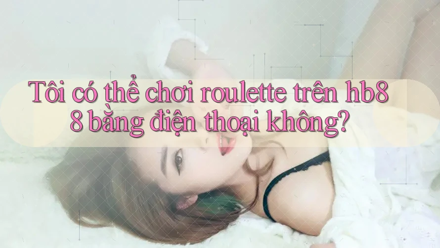 Tôi có thể chơi roulette trên hb88 bằng điện thoại không?