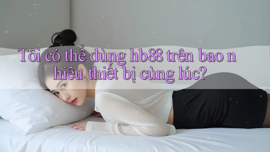 Tôi có thể dùng hb88 trên bao nhiêu thiết bị cùng lúc?