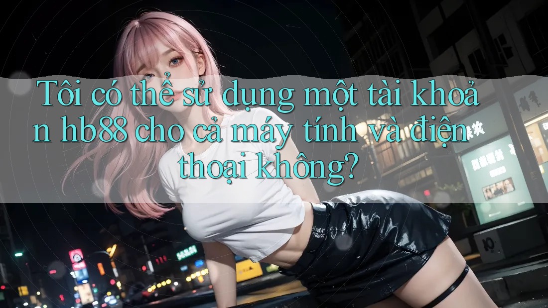 Tôi có thể sử dụng một tài khoản hb88 cho cả máy tính và điện thoại không?
