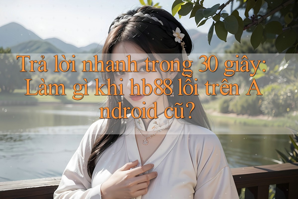 Trả lời nhanh trong 30 giây: Làm gì khi hb88 lỗi trên Android cũ?