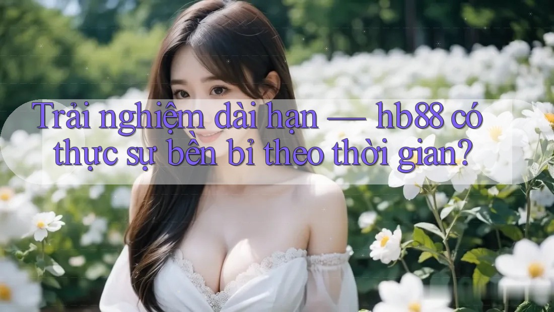 Trải nghiệm dài hạn — hb88 có thực sự bền bỉ theo thời gian?