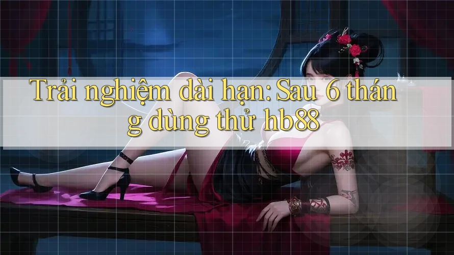 Trải nghiệm dài hạn: Sau 6 tháng dùng thử hb88