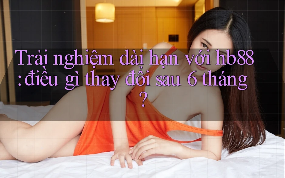Trải nghiệm dài hạn với hb88: điều gì thay đổi sau 6 tháng?