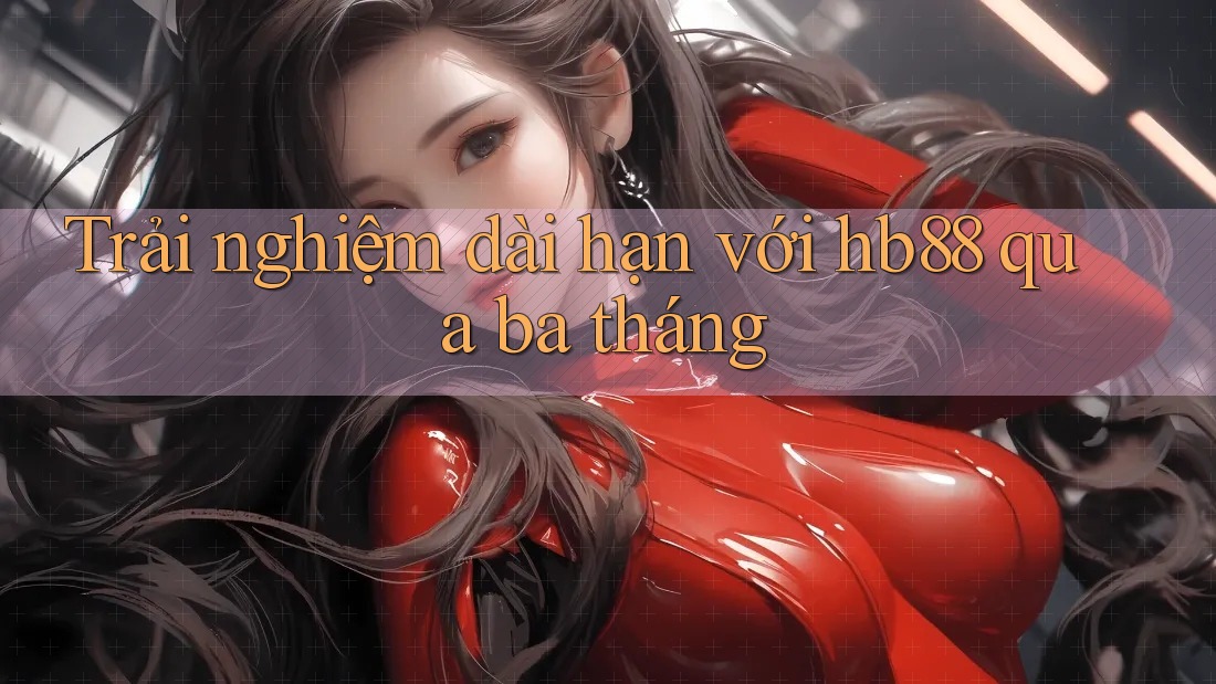 Trải nghiệm dài hạn với hb88 qua ba tháng