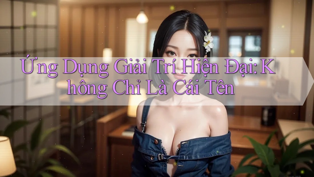 Ứng Dụng Giải Trí Hiện Đại: Không Chỉ Là Cái Tên
