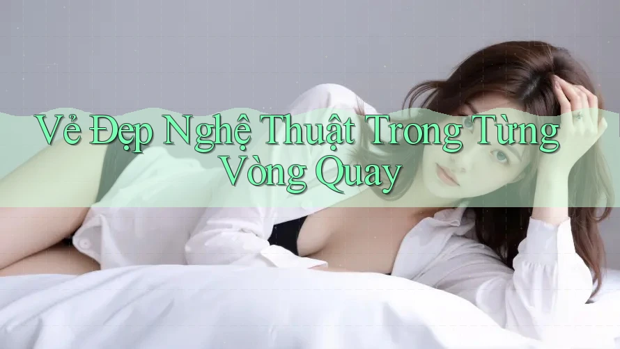 Vẻ Đẹp Nghệ Thuật Trong Từng Vòng Quay