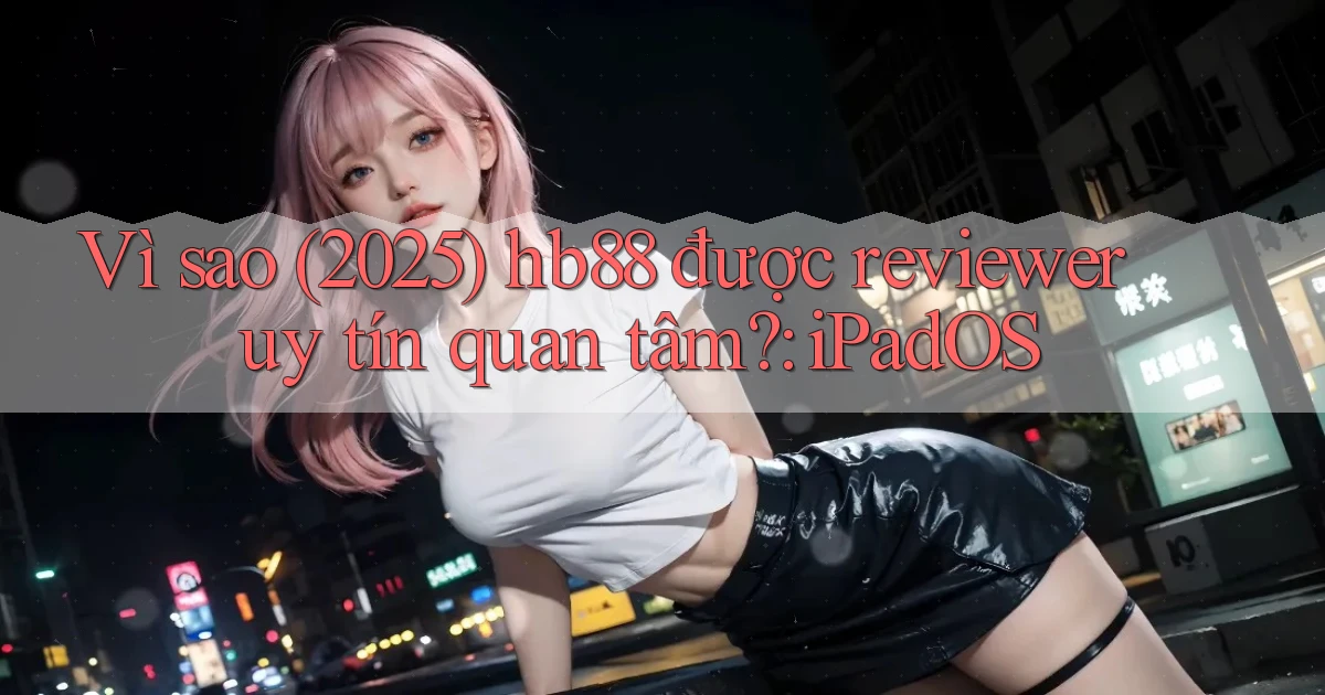 Vì sao (2025) hb88 được reviewer uy tín quan tâm iPadOS