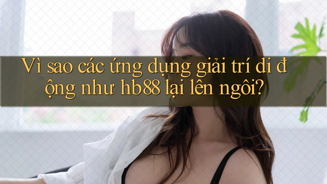 Vì sao các ứng dụng giải trí di động như hb88 lại lên ngôi?