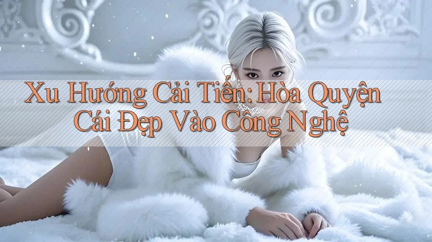Xu Hướng Cải Tiến: Hòa Quyện Cái Đẹp Vào Công Nghệ